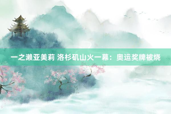 一之濑亚美莉 洛杉矶山火一幕：奥运奖牌被烧