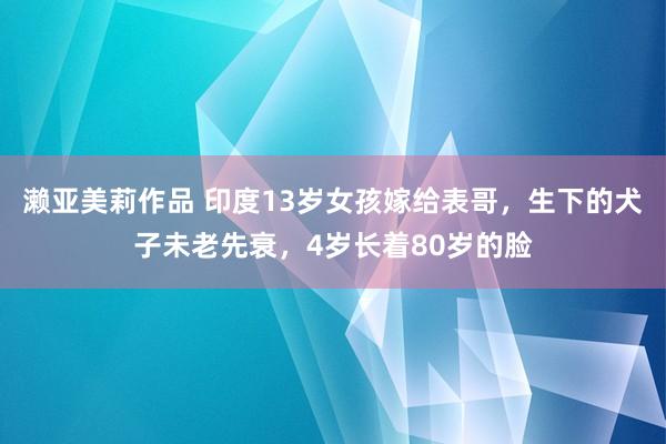 濑亚美莉作品 印度13岁女孩嫁给表哥，生下的犬子未老先衰，4岁长着80岁的脸