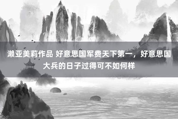 濑亚美莉作品 好意思国军费天下第一，好意思国大兵的日子过得可不如何样