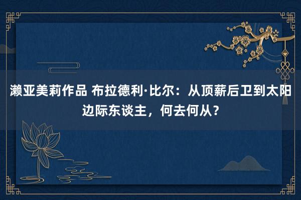 濑亚美莉作品 布拉德利·比尔：从顶薪后卫到太阳边际东谈主，何去何从？