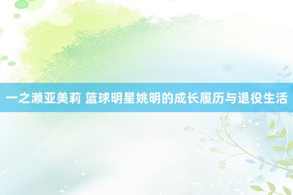 一之濑亚美莉 篮球明星姚明的成长履历与退役生活