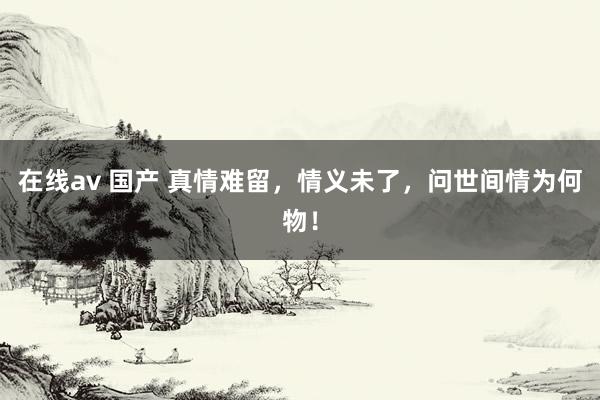 在线av 国产 真情难留，情义未了，问世间情为何物！
