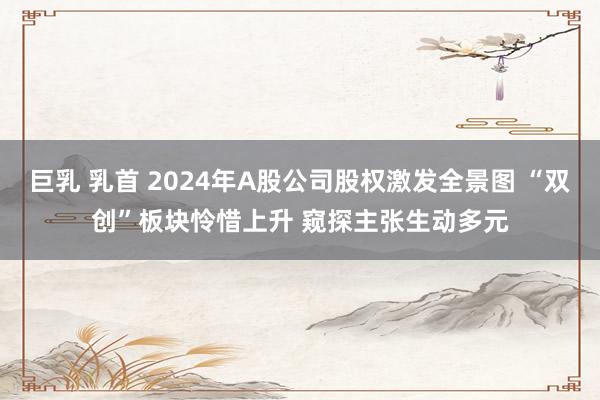 巨乳 乳首 2024年A股公司股权激发全景图 “双创”板块怜惜上升 窥探主张生动多元