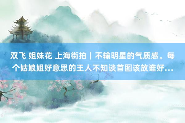 双飞 姐妹花 上海街拍｜不输明星的气质感。每个姑娘姐好意思的王人不知谈首图该放谁好…