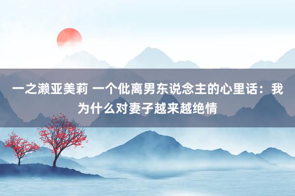 一之濑亚美莉 一个仳离男东说念主的心里话：我为什么对妻子越来越绝情