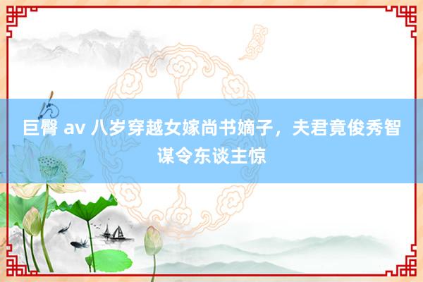 巨臀 av 八岁穿越女嫁尚书嫡子，夫君竟俊秀智谋令东谈主惊