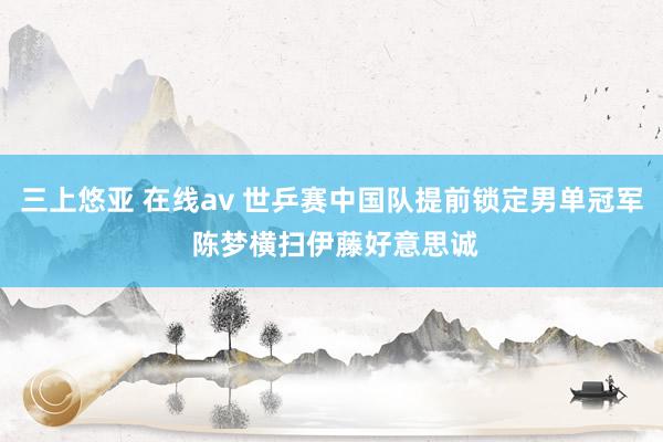 三上悠亚 在线av 世乒赛中国队提前锁定男单冠军 陈梦横扫伊藤好意思诚