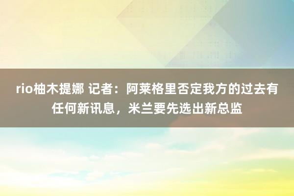 rio柚木提娜 记者：阿莱格里否定我方的过去有任何新讯息，米兰要先选出新总监