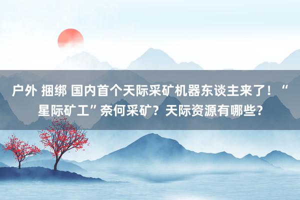 户外 捆绑 国内首个天际采矿机器东谈主来了！“星际矿工”奈何采矿？天际资源有哪些？