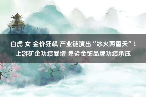 白虎 女 金价狂飙 产业链演出“冰火两重天”！上游矿企功绩暴增 卑劣金饰品牌功绩承压