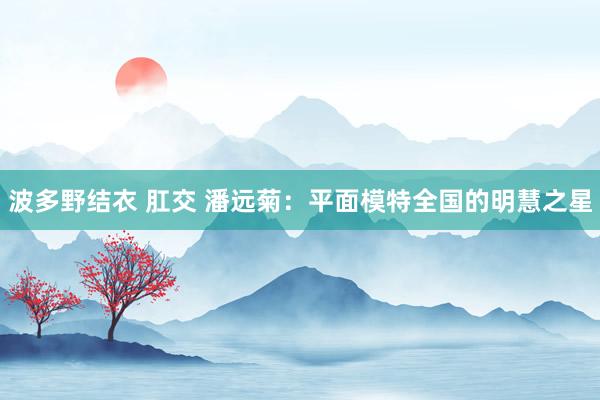 波多野结衣 肛交 潘远菊：平面模特全国的明慧之星