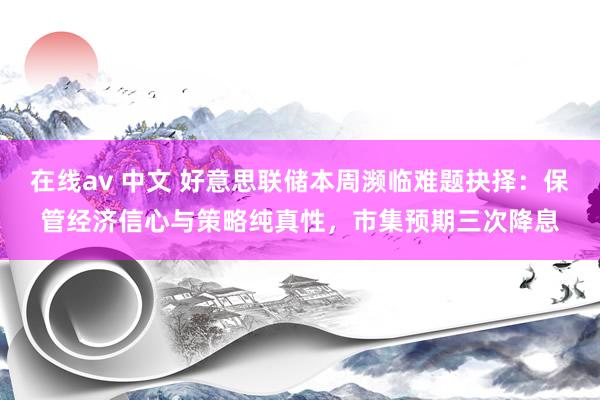 在线av 中文 好意思联储本周濒临难题抉择：保管经济信心与策略纯真性，市集预期三次降息