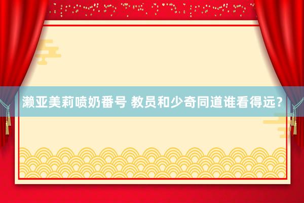 濑亚美莉喷奶番号 教员和少奇同道谁看得远？
