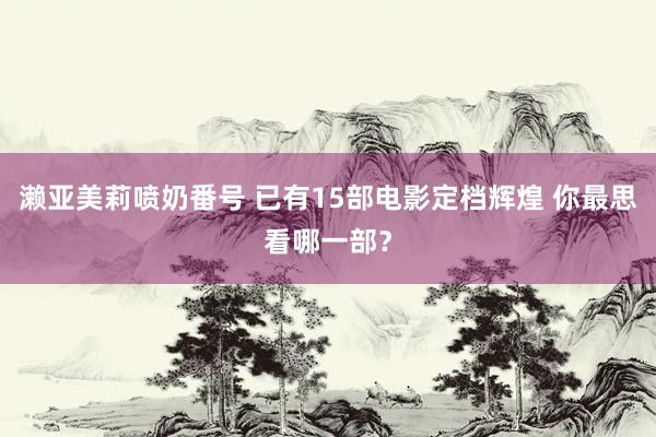 濑亚美莉喷奶番号 已有15部电影定档辉煌 你最思看哪一部？