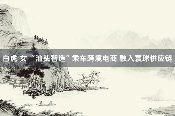 白虎 女 “汕头智造”乘车跨境电商 融入寰球供应链