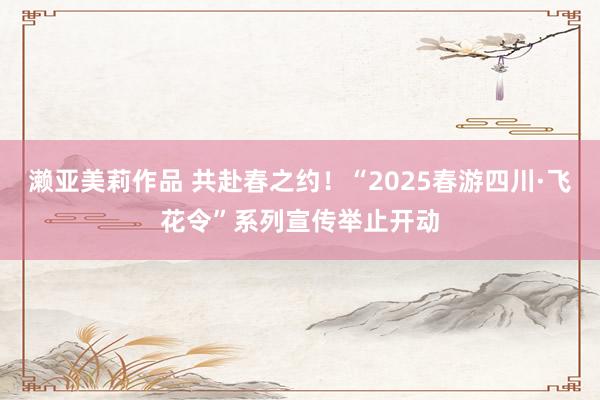 濑亚美莉作品 共赴春之约！“2025春游四川·飞花令”系列宣传举止开动