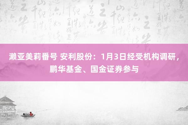 濑亚美莉番号 安利股份：1月3日经受机构调研，鹏华基金、国金证券参与