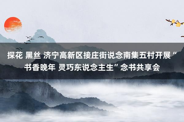 探花 黑丝 济宁高新区接庄街说念南集五村开展“书香晚年 灵巧东说念主生”念书共享会