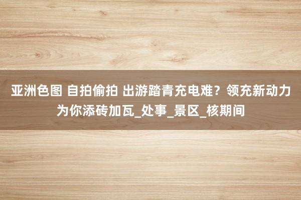 亚洲色图 自拍偷拍 出游踏青充电难？领充新动力为你添砖加瓦_处事_景区_核期间