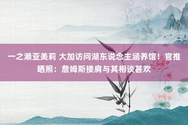 一之濑亚美莉 大加访问湖东说念主涵养馆！官推晒照：詹姆斯搂肩与其相谈甚欢