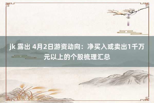 jk 露出 4月2日游资动向：净买入或卖出1千万元以上的个股梳理汇总