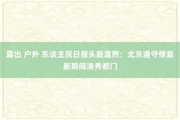 露出 户外 东谈主民日报头版温煦：北京遵守修复新期间清秀都门
