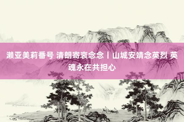 濑亚美莉番号 清朗寄哀念念丨山城安靖念英烈 英魂永在共担心