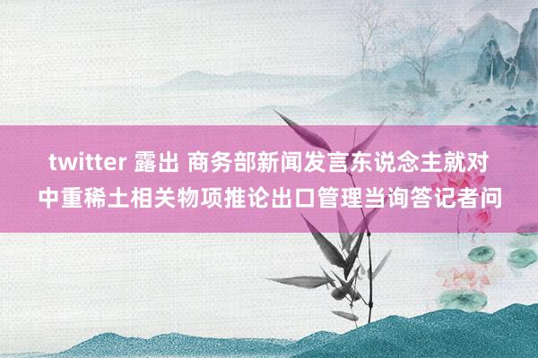 twitter 露出 商务部新闻发言东说念主就对中重稀土相关物项推论出口管理当询答记者问