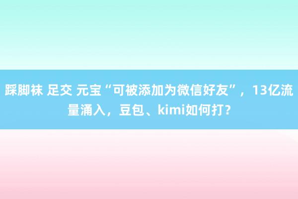 踩脚袜 足交 元宝“可被添加为微信好友”，13亿流量涌入，豆包、kimi如何打？
