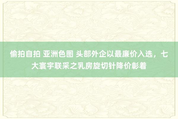 偷拍自拍 亚洲色图 头部外企以最廉价入选，七大寰宇联采之乳房旋切针降价彰着