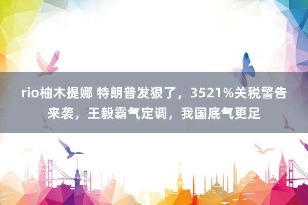rio柚木提娜 特朗普发狠了，3521%关税警告来袭，王毅霸气定调，我国底气更足