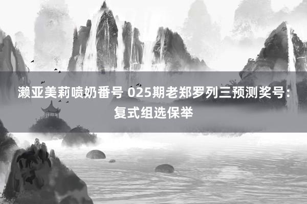 濑亚美莉喷奶番号 025期老郑罗列三预测奖号：复式组选保举