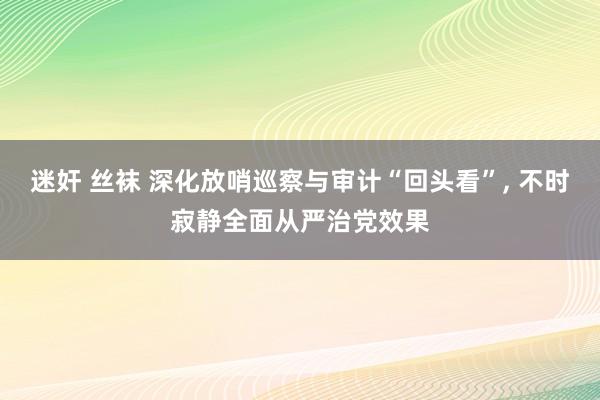 迷奸 丝袜 深化放哨巡察与审计“回头看”， 不时寂静全面从严治党效果