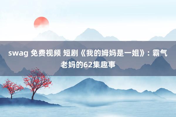 swag 免费视频 短剧《我的姆妈是一姐》: 霸气老妈的62集趣事
