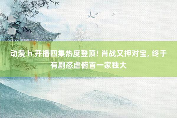 动漫 h 开播四集热度登顶! 肖战又押对宝， 终于有剧恣虐俯首一家独大