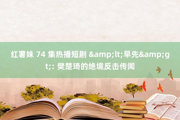 红薯妹 74 集热播短剧 &lt;早先&gt;: 樊楚琦的绝境反击传闻