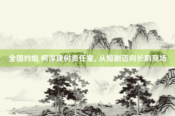 全国约炮 柯淳建树责任室， 从短剧迈向长剧商场